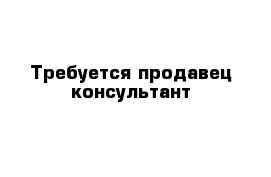 Требуется продавец консультант 